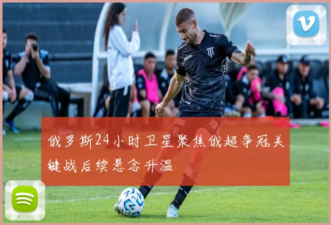 俄罗斯24小时卫星聚焦俄超争冠关键战后续悬念升温