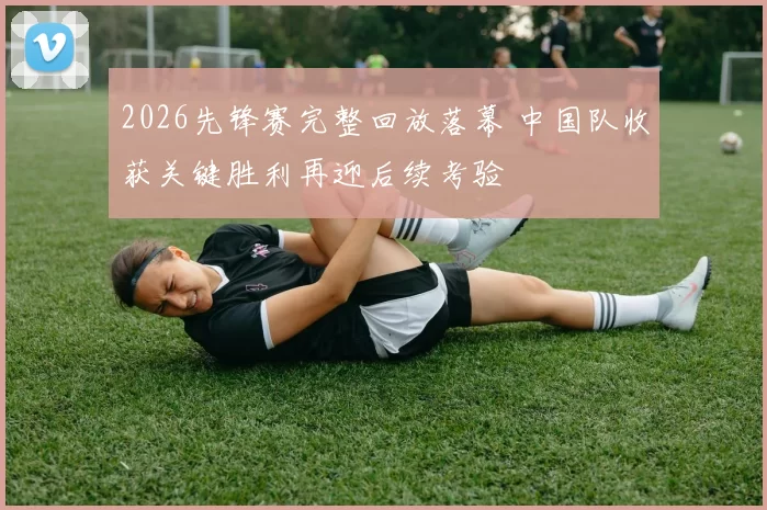 2026先锋赛完整回放落幕 中国队收获关键胜利再迎后续考验