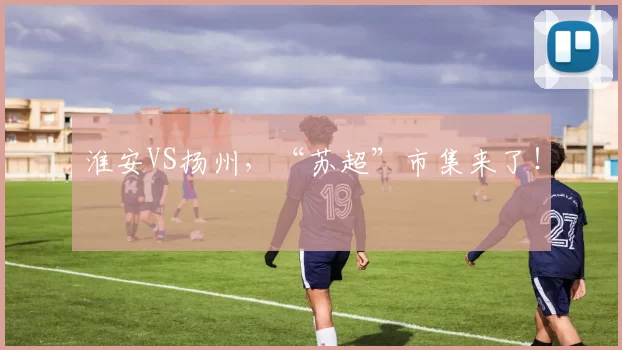 淮安VS扬州，“苏超”市集来了！