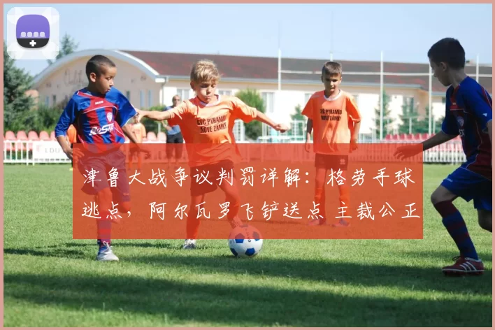 津鲁大战争议判罚详解：格劳手球逃点，阿尔瓦罗飞铲送点 主裁公正获赞_谢蒂_点球_天津
