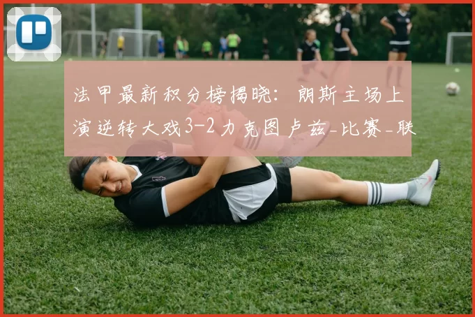 法甲最新积分榜揭晓：朗斯主场上演逆转大戏3-2力克图卢兹_比赛_联赛_排名