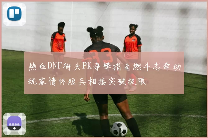 热血DNF街头PK争锋指南燃斗志牵动玩家情怀短兵相接突破极限