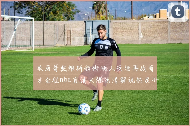 浓眉哥戴维斯领衔湖人夜场再战奇才全程nba直播火爆高清解说热度升温
