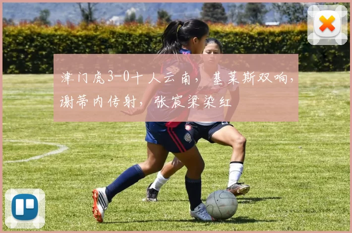津门虎3-0十人云南，基莱斯双响，谢蒂内传射，张宸梁染红