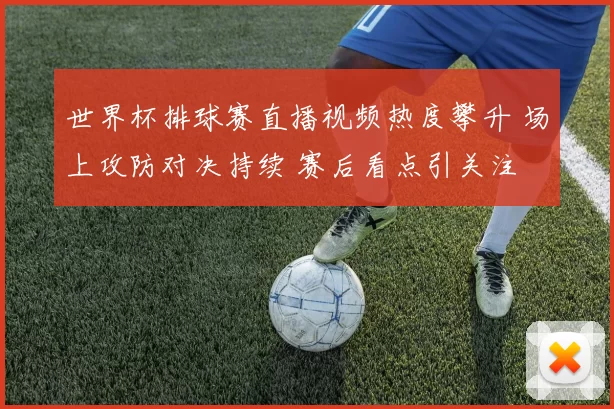 世界杯排球赛直播视频热度攀升 场上攻防对决持续 赛后看点引关注