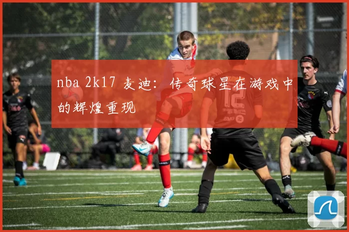 nba 2k17 麦迪：传奇球星在游戏中的辉煌重现