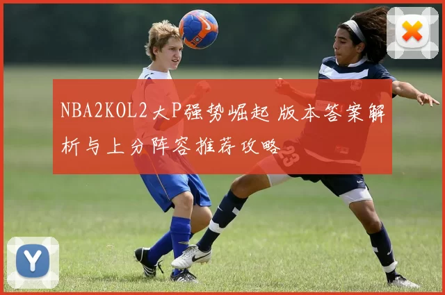 NBA2KOL2大P强势崛起 版本答案解析与上分阵容推荐攻略