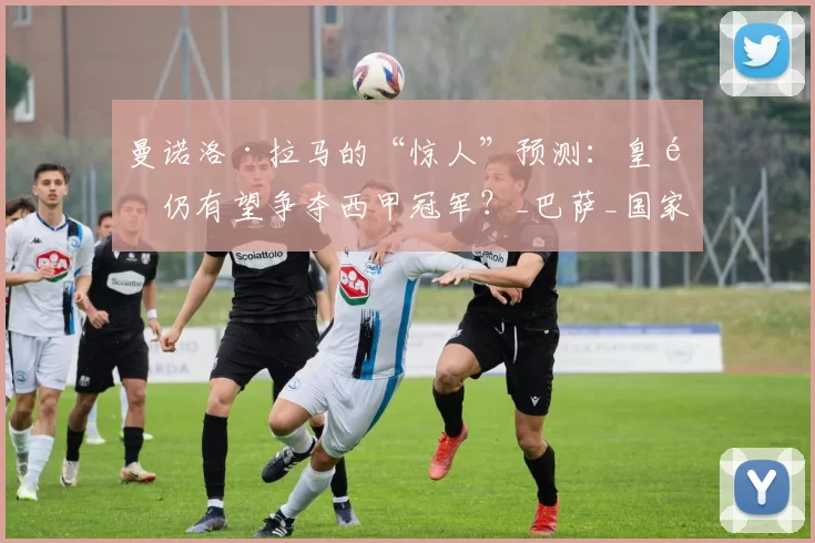 曼诺洛·拉马的“惊人”预测：皇马仍有望争夺西甲冠军？_巴萨_国家_赛季