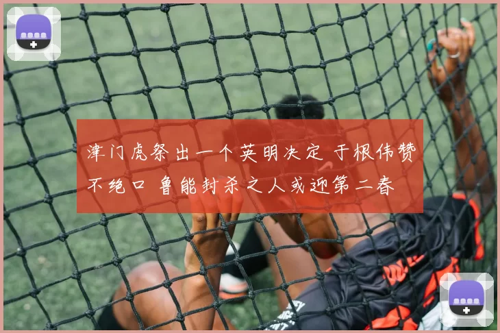 津门虎祭出一个英明决定 于根伟赞不绝口 鲁能封杀之人或迎第二春