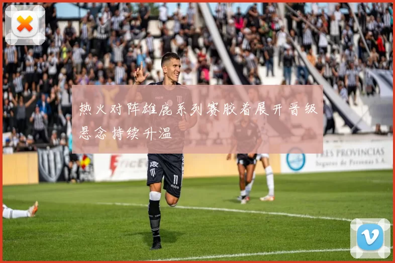 热火对阵雄鹿系列赛胶着展开晋级悬念持续升温