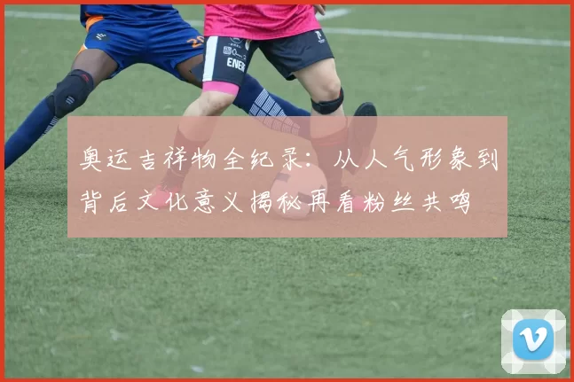 奥运吉祥物全纪录：从人气形象到背后文化意义揭秘再看粉丝共鸣