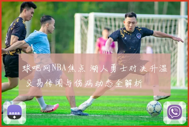 球吧网NBA焦点 湖人勇士对决升温 交易传闻与伤病动态全解析