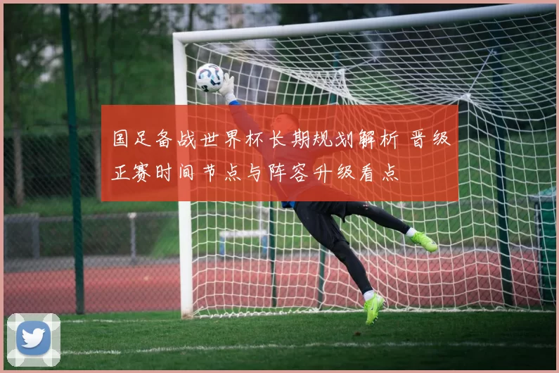 国足备战世界杯长期规划解析 晋级正赛时间节点与阵容升级看点