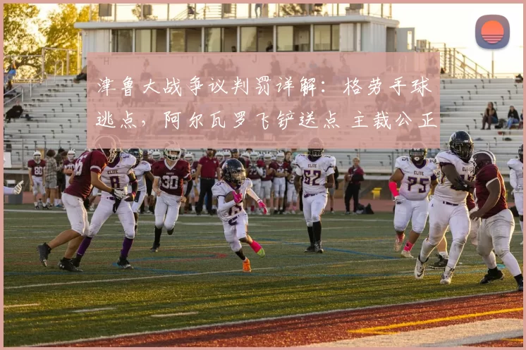 津鲁大战争议判罚详解：格劳手球逃点，阿尔瓦罗飞铲送点 主裁公正获赞_谢蒂_点球_天津