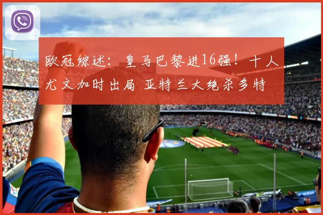 欧冠综述：皇马巴黎进16强！十人尤文加时出局 亚特兰大绝杀多特