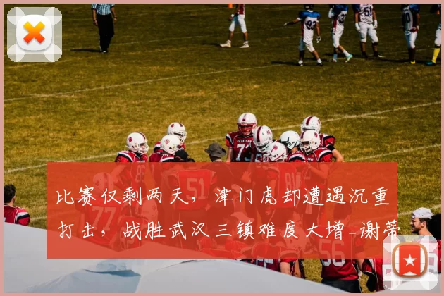 比赛仅剩两天，津门虎却遭遇沉重打击，战胜武汉三镇难度大增_谢蒂_进攻_实力