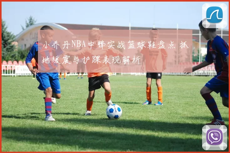 小乔丹NBA中锋实战篮球鞋盘点 抓地缓震与护踝表现解析