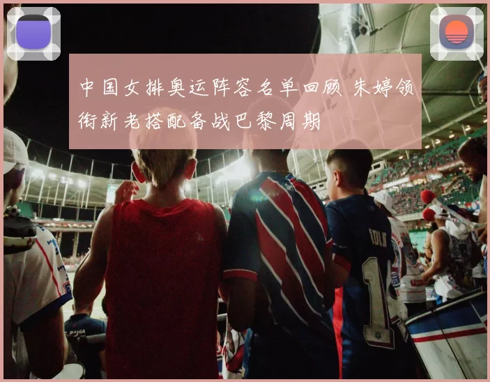 中国女排奥运阵容名单回顾 朱婷领衔新老搭配备战巴黎周期