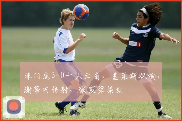 津门虎3-0十人云南，基莱斯双响，谢蒂内传射，张宸梁染红