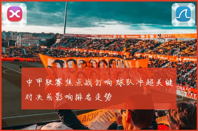 中甲联赛焦点战打响 球队冲超关键对决或影响排名走势