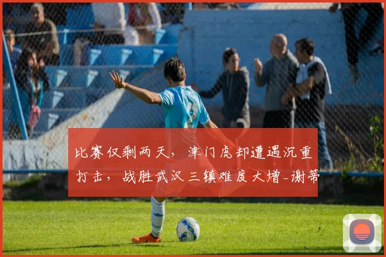 比赛仅剩两天，津门虎却遭遇沉重打击，战胜武汉三镇难度大增_谢蒂_进攻_实力