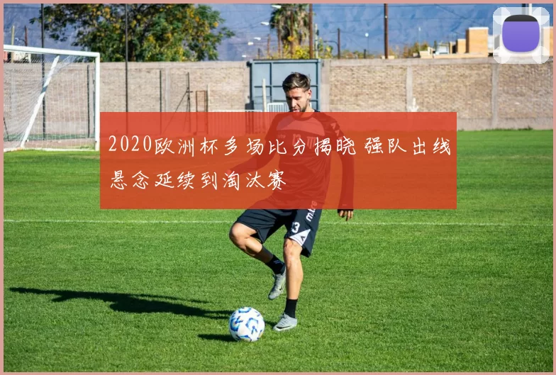2020欧洲杯多场比分揭晓 强队出线悬念延续到淘汰赛