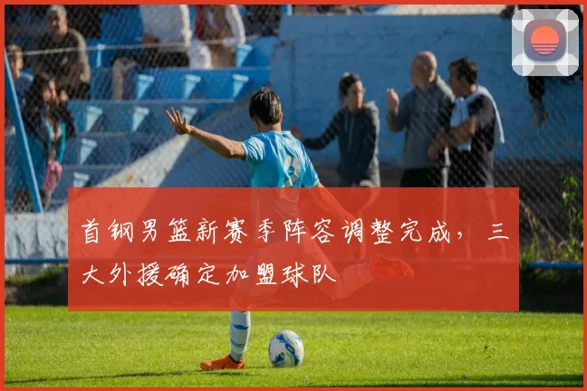 首钢男篮新赛季阵容调整完成，三大外援确定加盟球队