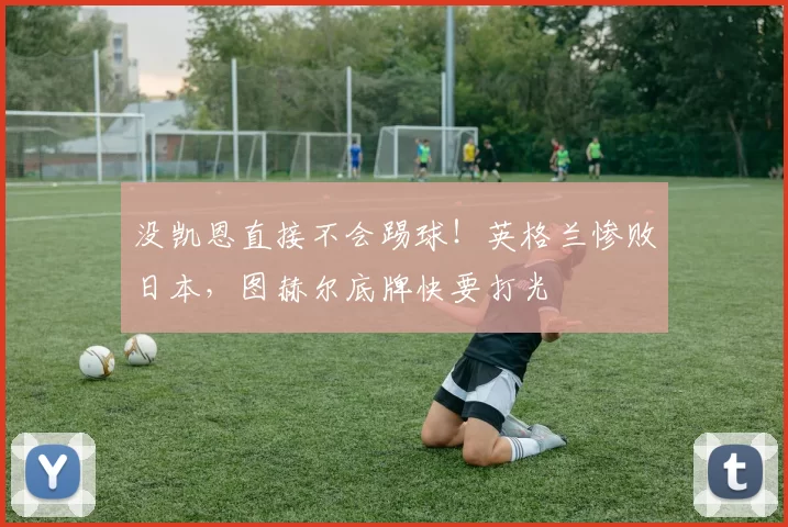 没凯恩直接不会踢球！英格兰惨败日本，图赫尔底牌快要打光