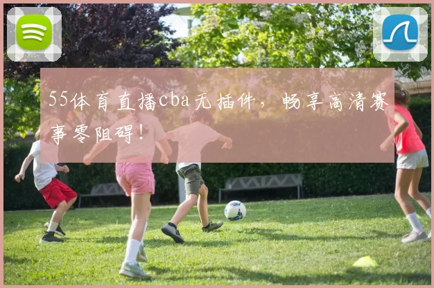 55体育直播cba无插件，畅享高清赛事零阻碍！