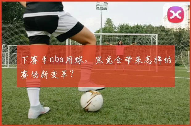 下赛季nba用球，究竟会带来怎样的赛场新变革？