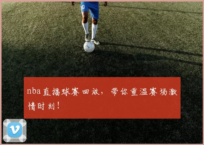 nba直播球赛回放，带你重温赛场激情时刻！