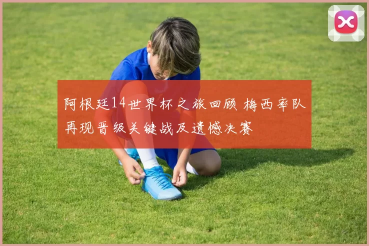 阿根廷14世界杯之旅回顾 梅西率队再现晋级关键战及遗憾决赛