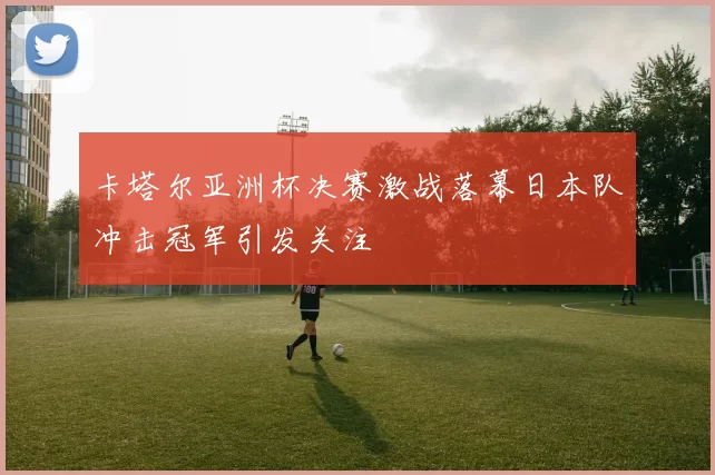 卡塔尔亚洲杯决赛激战落幕日本队冲击冠军引发关注