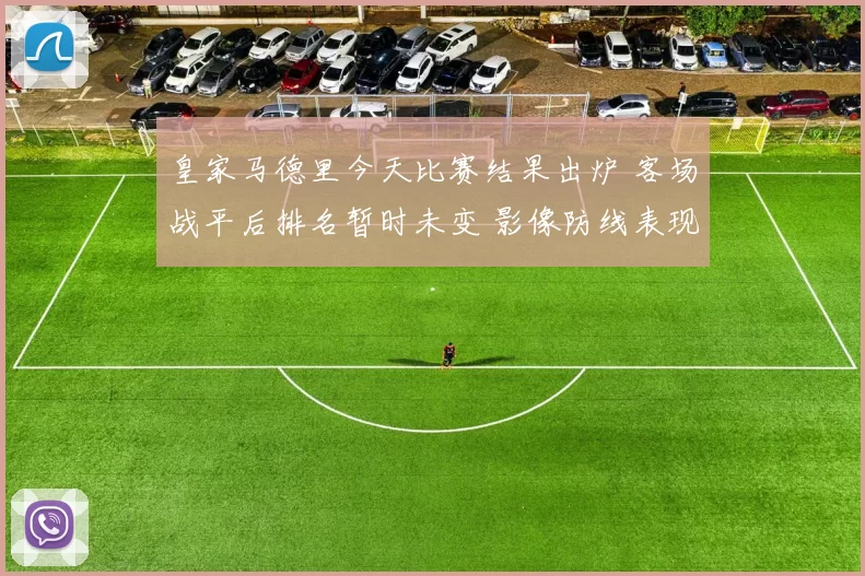 皇家马德里今天比赛结果出炉 客场战平后排名暂时未变 影像防线表现成看点