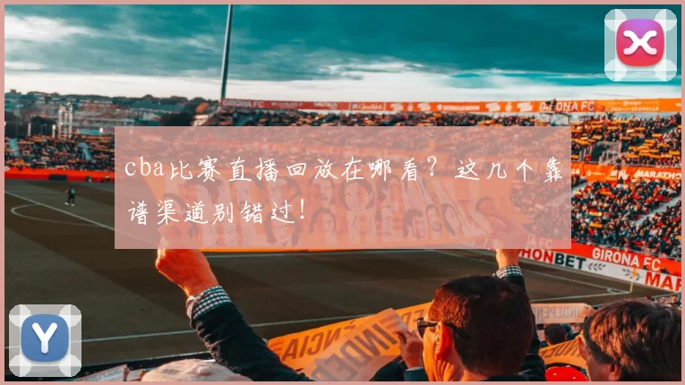 cba比赛直播回放在哪看？这几个靠谱渠道别错过！