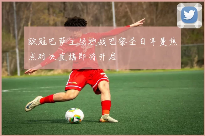 欧冠巴萨主场迎战巴黎圣日耳曼焦点对决直播即将开启