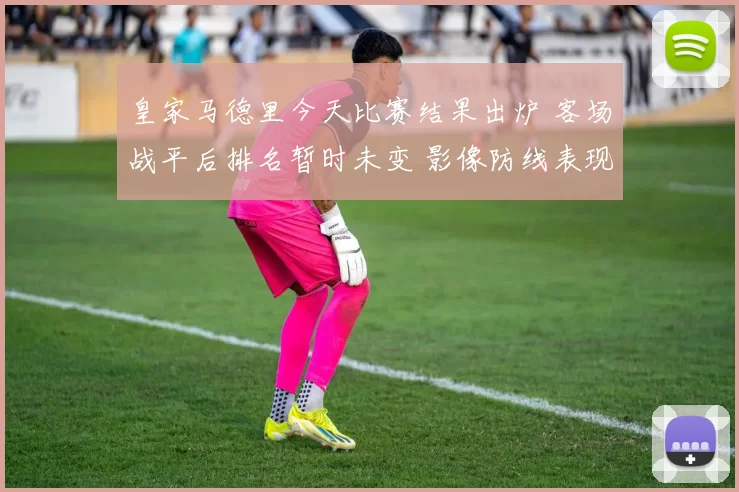 皇家马德里今天比赛结果出炉 客场战平后排名暂时未变 影像防线表现成看点