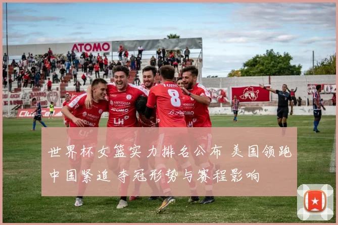 世界杯女篮实力排名公布 美国领跑中国紧追 夺冠形势与赛程影响