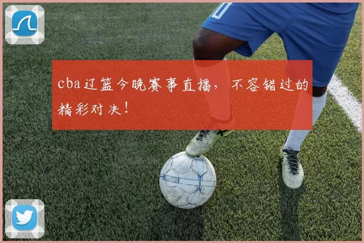cba辽篮今晚赛事直播，不容错过的精彩对决！