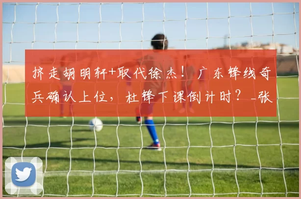 挤走胡明轩+取代徐杰！广东锋线奇兵确认上位，杜锋下课倒计时？_张文逸_北京_广州