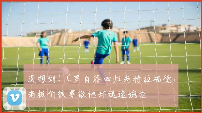 没想到！C罗自荐回归老特拉福德，老板们很尊敬他却迅速婉拒