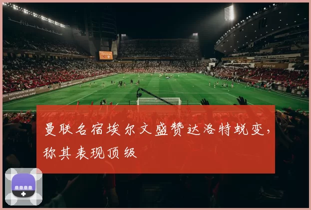 曼联名宿埃尔文盛赞达洛特蜕变，称其表现顶级