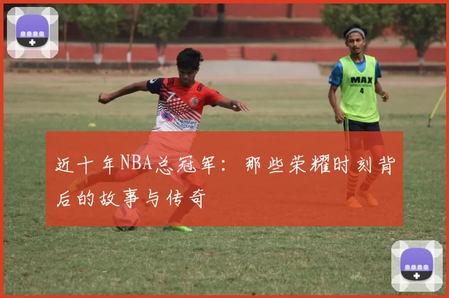 近十年NBA总冠军：那些荣耀时刻背后的故事与传奇