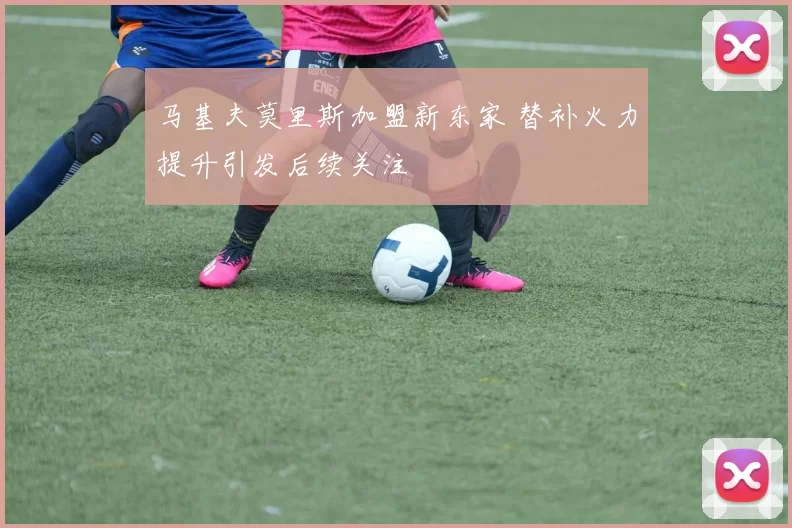 马基夫莫里斯加盟新东家 替补火力提升引发后续关注