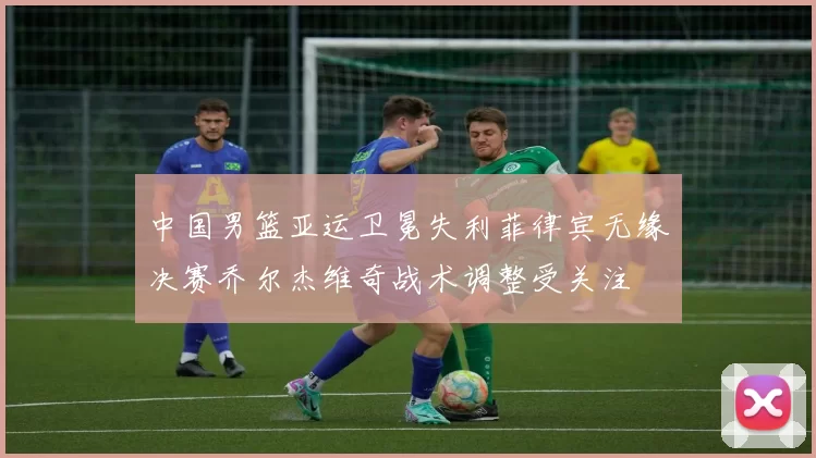 中国男篮亚运卫冕失利菲律宾无缘决赛乔尔杰维奇战术调整受关注