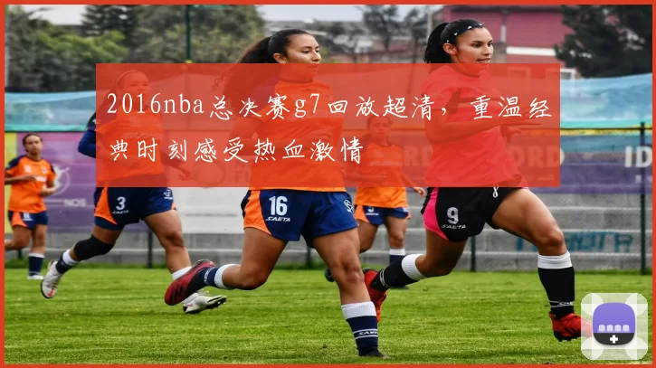 2016nba总决赛g7回放超清，重温经典时刻感受热血激情