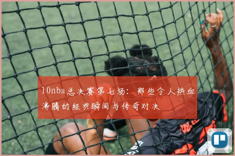 10nba总决赛第七场：那些令人热血沸腾的经典瞬间与传奇对决