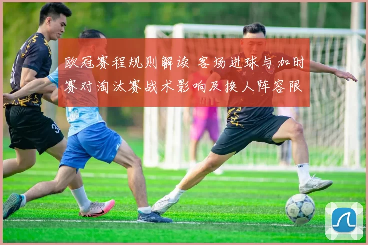 欧冠赛程规则解读 客场进球与加时赛对淘汰赛战术影响及换人阵容限制