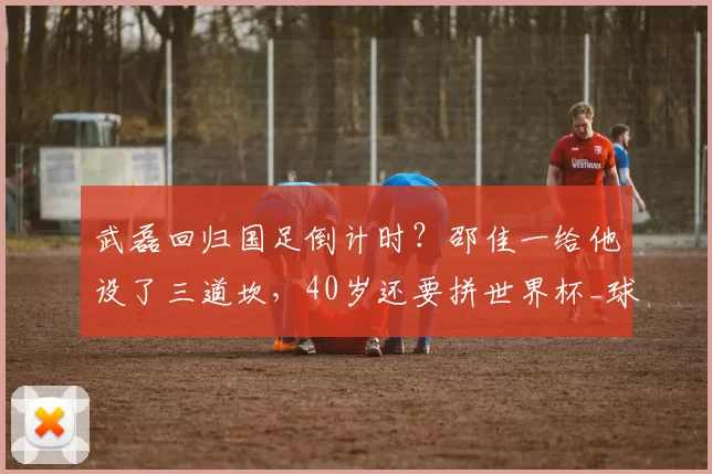 武磊回归国足倒计时？邵佳一给他设了三道坎，40岁还要拼世界杯_球迷_库拉索_老将