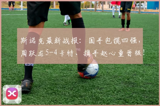 斯诺克最新战报：国手包揽四强，周跃龙5-4卡特、携手赵心童晋级！